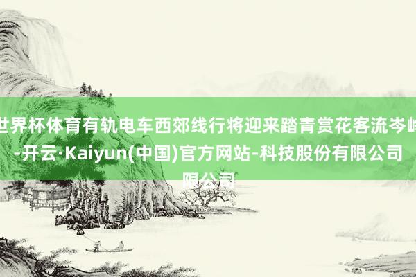 世界杯体育有轨电车西郊线行将迎来踏青赏花客流岑岭-开云·Kaiyun(中国)官方网站-科技股份有限公司
