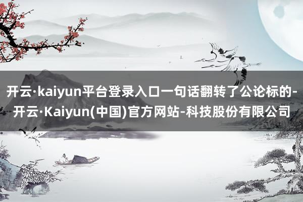 开云·kaiyun平台登录入口一句话翻转了公论标的-开云·Kaiyun(中国)官方网站-科技股份有限公司