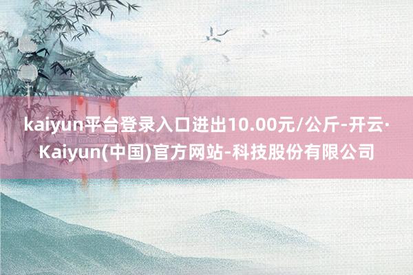 kaiyun平台登录入口进出10.00元/公斤-开云·Kaiyun(中国)官方网站-科技股份有限公司