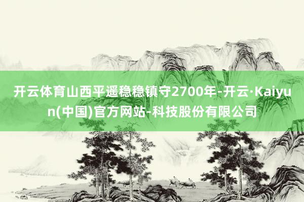 开云体育山西平遥稳稳镇守2700年-开云·Kaiyun(中国)官方网站-科技股份有限公司