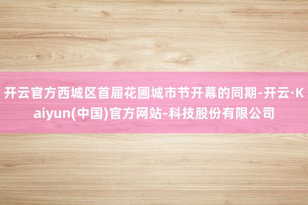 开云官方西城区首届花圃城市节开幕的同期-开云·Kaiyun(中国)官方网站-科技股份有限公司