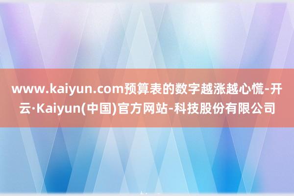 www.kaiyun.com预算表的数字越涨越心慌-开云·Kaiyun(中国)官方网站-科技股份有限公司