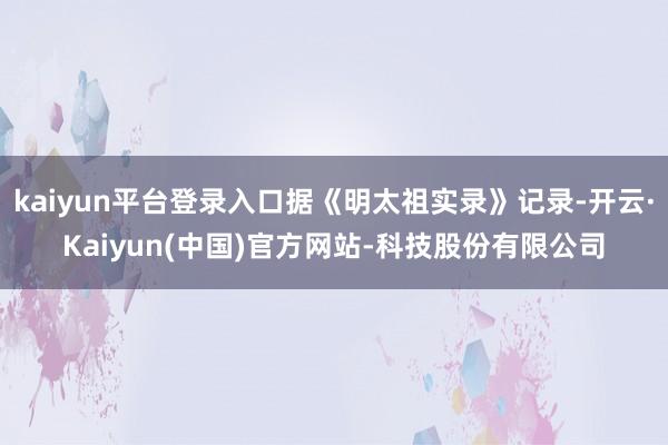kaiyun平台登录入口据《明太祖实录》记录-开云·Kaiyun(中国)官方网站-科技股份有限公司