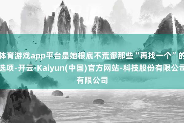 体育游戏app平台是她根底不荒谬那些“再找一个”的选项-开云·Kaiyun(中国)官方网站-科技股份有限公司