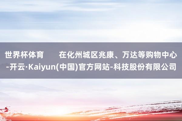 世界杯体育       在化州城区兆康、万达等购物中心-开云·Kaiyun(中国)官方网站-科技股份有限公司