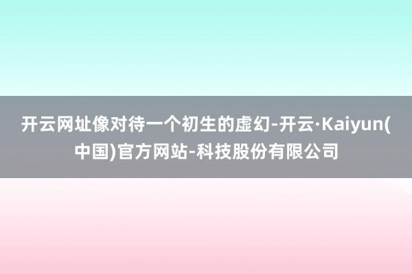 开云网址像对待一个初生的虚幻-开云·Kaiyun(中国)官方网站-科技股份有限公司