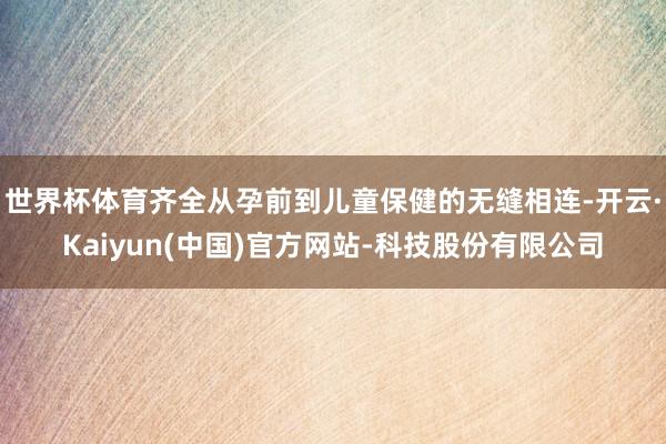 世界杯体育齐全从孕前到儿童保健的无缝相连-开云·Kaiyun(中国)官方网站-科技股份有限公司
