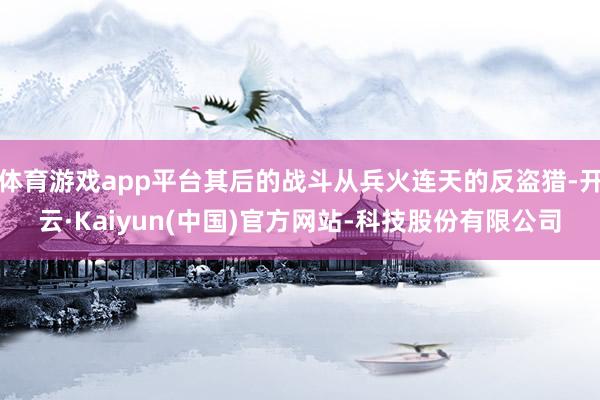 体育游戏app平台其后的战斗从兵火连天的反盗猎-开云·Kaiyun(中国)官方网站-科技股份有限公司