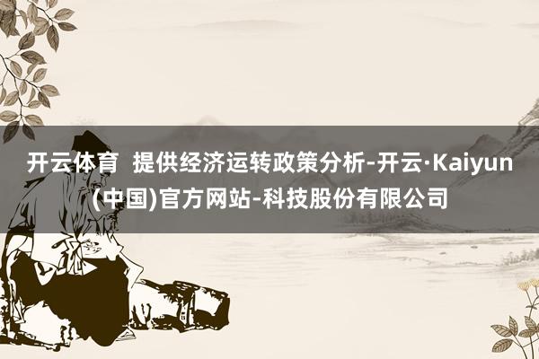 开云体育 提供经济运转政策分析-开云·Kaiyun(中国)官方网站-科技股份有限公司