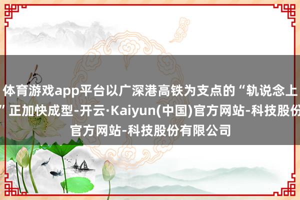 体育游戏app平台以广深港高铁为支点的“轨说念上的大湾区”正加快成型-开云·Kaiyun(中国)官方网站-科技股份有限公司