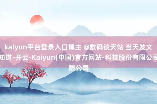 kaiyun平台登录入口博主 @数码谈天站 当天发文知道-开云·Kaiyun(中国)官方网站-科技股份有限公司