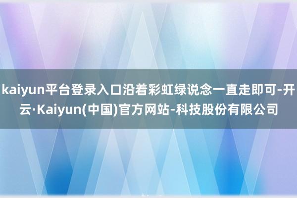 kaiyun平台登录入口沿着彩虹绿说念一直走即可-开云·Kaiyun(中国)官方网站-科技股份有限公司