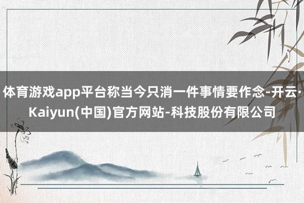 体育游戏app平台称当今只消一件事情要作念-开云·Kaiyun(中国)官方网站-科技股份有限公司