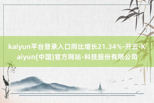 kaiyun平台登录入口同比增长21.34%-开云·Kaiyun(中国)官方网站-科技股份有限公司