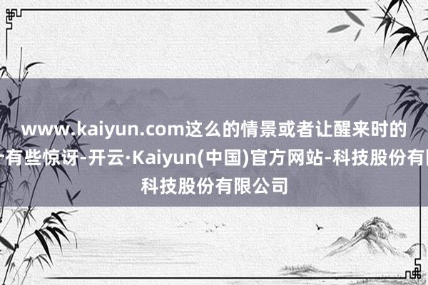 www.kaiyun.com这么的情景或者让醒来时的你合计有些惊讶-开云·Kaiyun(中国)官方网站-科技股份有限公司
