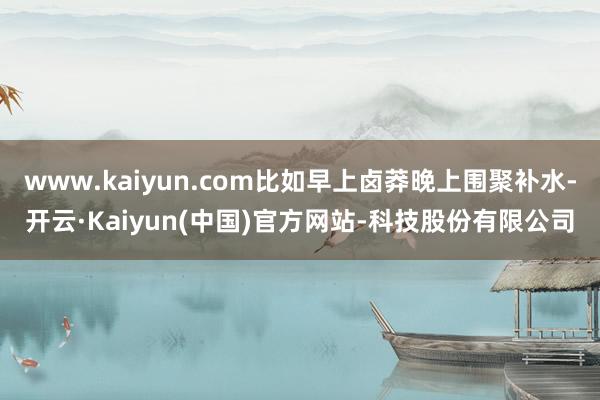 www.kaiyun.com比如早上卤莽晚上围聚补水-开云·Kaiyun(中国)官方网站-科技股份有限公司