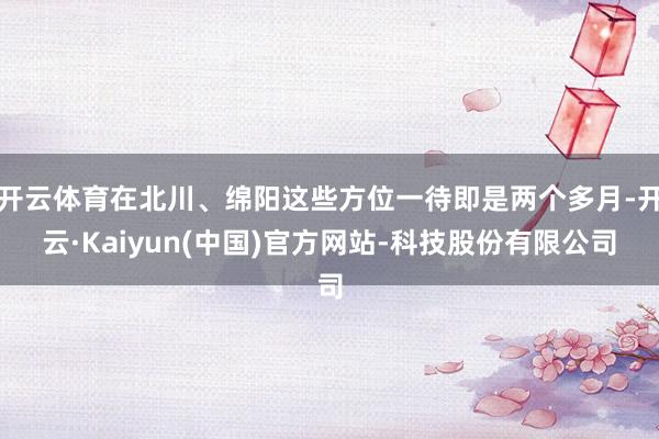 开云体育在北川、绵阳这些方位一待即是两个多月-开云·Kaiyun(中国)官方网站-科技股份有限公司
