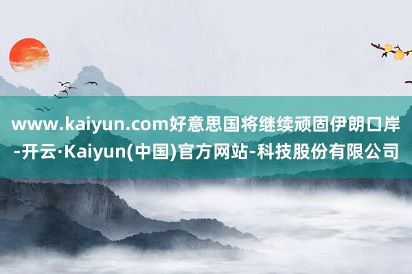www.kaiyun.com好意思国将继续顽固伊朗口岸-开云·Kaiyun(中国)官方网站-科技股份有限公司