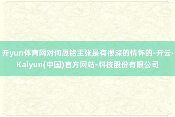 开yun体育网对何晟铭主张是有很深的情怀的-开云·Kaiyun(中国)官方网站-科技股份有限公司