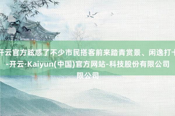 开云官方眩惑了不少市民搭客前来踏青赏景、闲逸打卡-开云·Kaiyun(中国)官方网站-科技股份有限公司