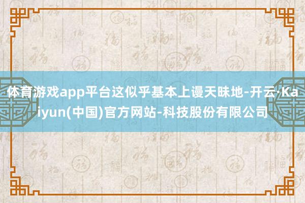 体育游戏app平台这似乎基本上谩天昧地-开云·Kaiyun(中国)官方网站-科技股份有限公司