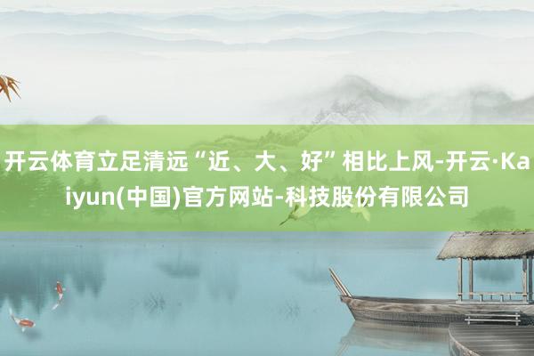 开云体育立足清远“近、大、好”相比上风-开云·Kaiyun(中国)官方网站-科技股份有限公司