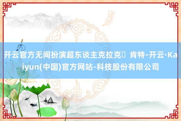 开云官方无间扮演超东谈主克拉克・肯特-开云·Kaiyun(中国)官方网站-科技股份有限公司