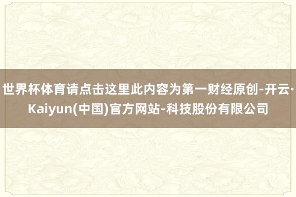 世界杯体育请点击这里此内容为第一财经原创-开云·Kaiyun(中国)官方网站-科技股份有限公司