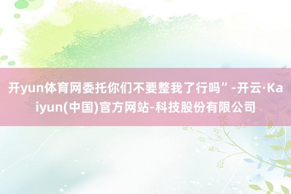 开yun体育网委托你们不要整我了行吗”-开云·Kaiyun(中国)官方网站-科技股份有限公司