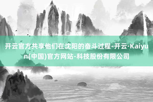 开云官方共享他们在沈阳的奋斗过程-开云·Kaiyun(中国)官方网站-科技股份有限公司