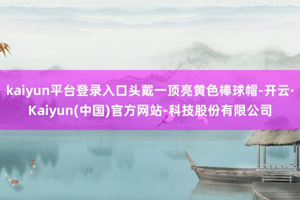 kaiyun平台登录入口头戴一顶亮黄色棒球帽-开云·Kaiyun(中国)官方网站-科技股份有限公司