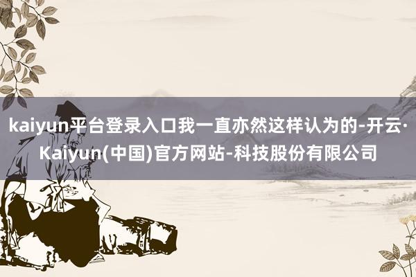 kaiyun平台登录入口我一直亦然这样认为的-开云·Kaiyun(中国)官方网站-科技股份有限公司