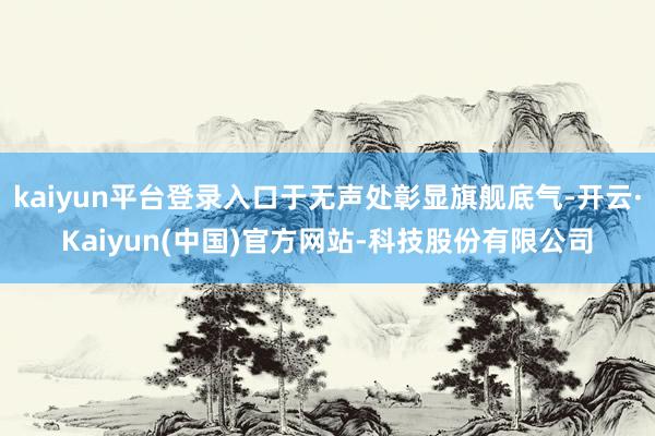 kaiyun平台登录入口于无声处彰显旗舰底气-开云·Kaiyun(中国)官方网站-科技股份有限公司
