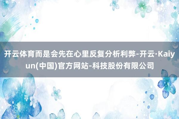 开云体育而是会先在心里反复分析利弊-开云·Kaiyun(中国)官方网站-科技股份有限公司