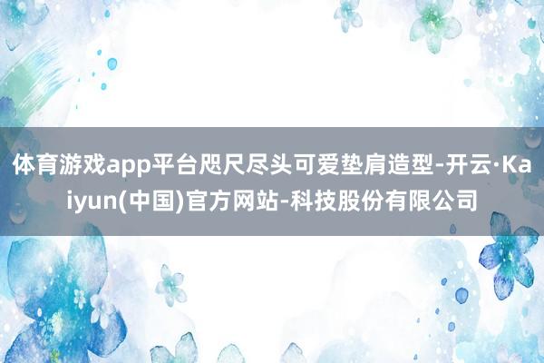 体育游戏app平台咫尺尽头可爱垫肩造型-开云·Kaiyun(中国)官方网站-科技股份有限公司