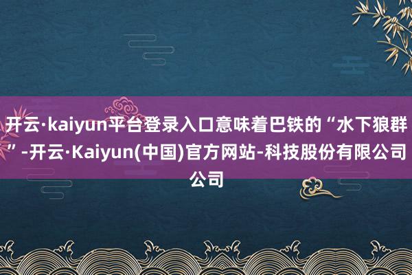 开云·kaiyun平台登录入口意味着巴铁的“水下狼群”-开云·Kaiyun(中国)官方网站-科技股份有限公司