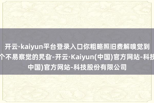 开云·kaiyun平台登录入口你粗略照旧费解嗅觉到：生涯正在某个不易察觉的旯旮-开云·Kaiyun(中国)官方网站-科技股份有限公司
