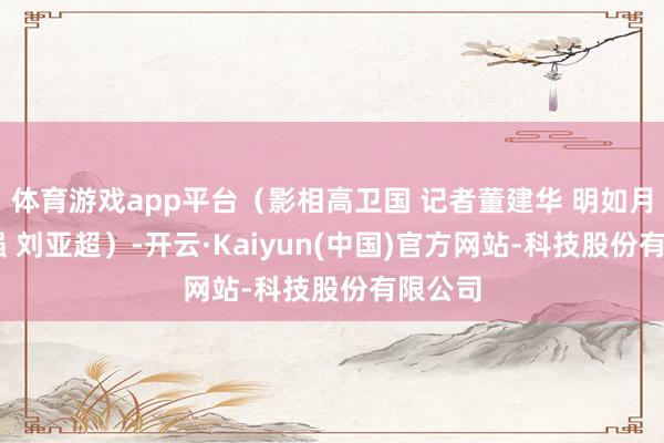 体育游戏app平台（影相高卫国 记者董建华 明如月 张悦强 刘亚超）-开云·Kaiyun(中国)官方网站-科技股份有限公司