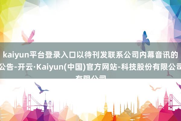 kaiyun平台登录入口以待刊发联系公司内幕音讯的公告-开云·Kaiyun(中国)官方网站-科技股份有限公司