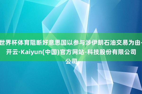 世界杯体育阻断好意思国以参与涉伊朗石油交易为由-开云·Kaiyun(中国)官方网站-科技股份有限公司