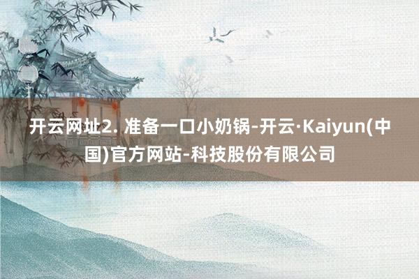 开云网址2. 准备一口小奶锅-开云·Kaiyun(中国)官方网站-科技股份有限公司