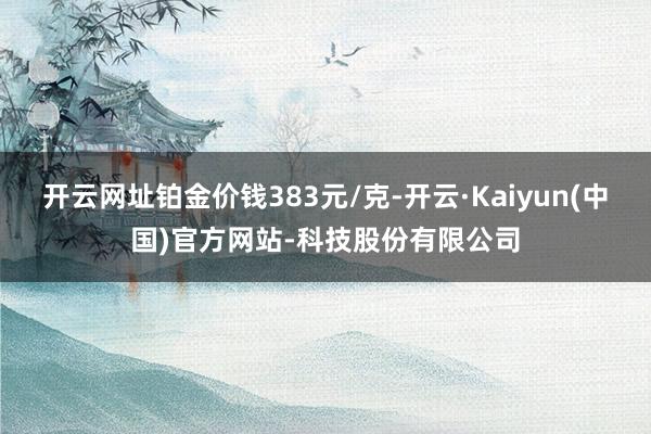 开云网址铂金价钱383元/克-开云·Kaiyun(中国)官方网站-科技股份有限公司