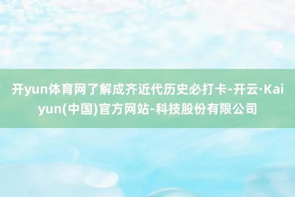 开yun体育网了解成齐近代历史必打卡-开云·Kaiyun(中国)官方网站-科技股份有限公司