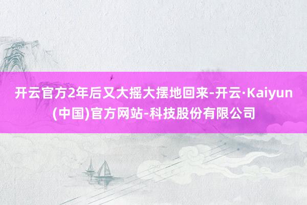 开云官方2年后又大摇大摆地回来-开云·Kaiyun(中国)官方网站-科技股份有限公司