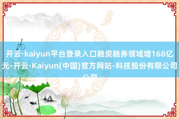 开云·kaiyun平台登录入口融资融券领域增168亿元-开云·Kaiyun(中国)官方网站-科技股份有限公司