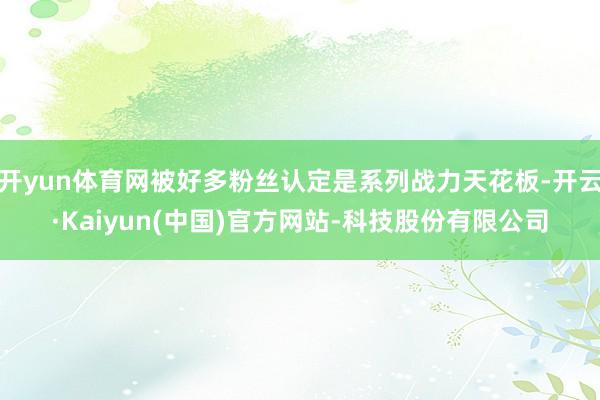 开yun体育网被好多粉丝认定是系列战力天花板-开云·Kaiyun(中国)官方网站-科技股份有限公司
