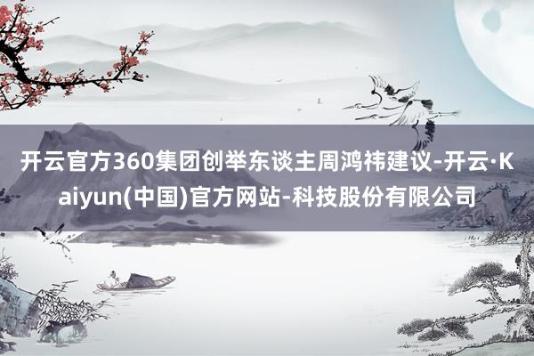 开云官方　　360集团创举东谈主周鸿祎建议-开云·Kaiyun(中国)官方网站-科技股份有限公司