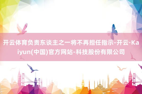开云体育负责东谈主之一将不再担任指示-开云·Kaiyun(中国)官方网站-科技股份有限公司
