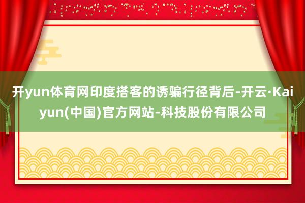 开yun体育网印度搭客的诱骗行径背后-开云·Kaiyun(中国)官方网站-科技股份有限公司