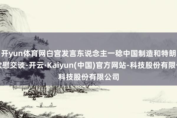 开yun体育网白宫发言东说念主一稔中国制造和特朗普欣慰交谈-开云·Kaiyun(中国)官方网站-科技股份有限公司